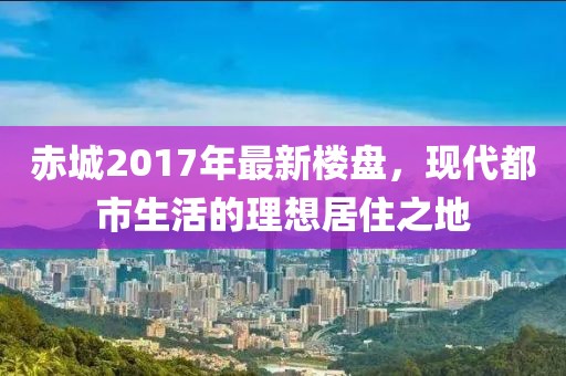 赤城2017年最新楼盘，现代都市生活的理想居住之地