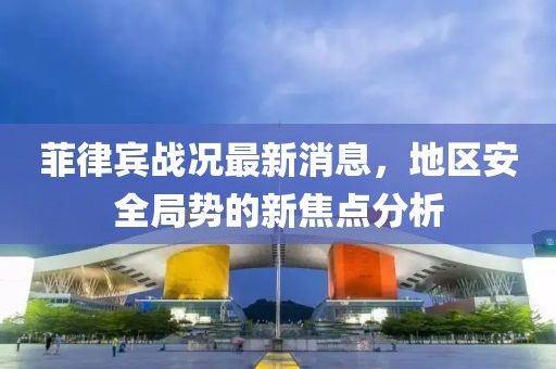 菲律宾战况最新消息，地区安全局势的新焦点分析