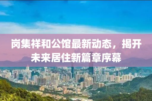岗集祥和公馆最新动态，揭开未来居住新篇章序幕