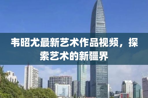 韦昭尤最新艺术作品视频，探索艺术的新疆界