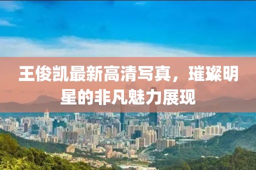 王俊凯最新高清写真，璀璨明星的非凡魅力展现
