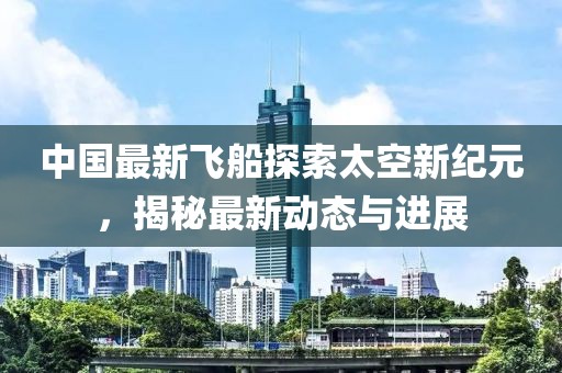 中国最新飞船探索太空新纪元，揭秘最新动态与进展