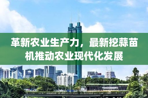 革新农业生产力，最新挖蒜苗机推动农业现代化发展