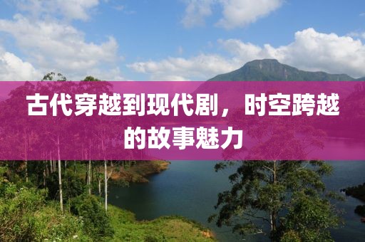 古代穿越到现代剧，时空跨越的故事魅力