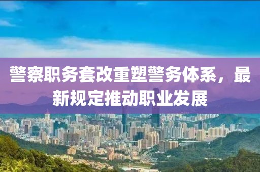 警察职务套改重塑警务体系，最新规定推动职业发展