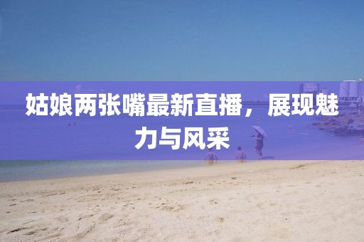 姑娘两张嘴最新直播，展现魅力与风采