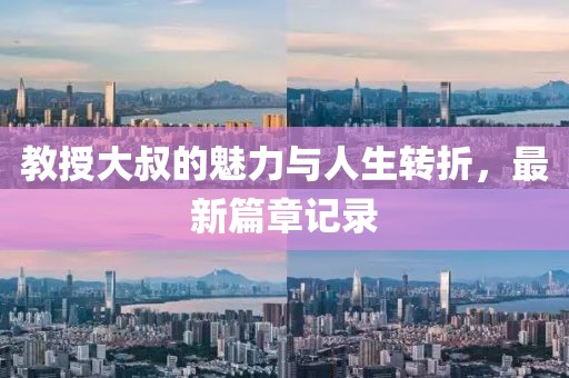 教授大叔的魅力与人生转折，最新篇章记录