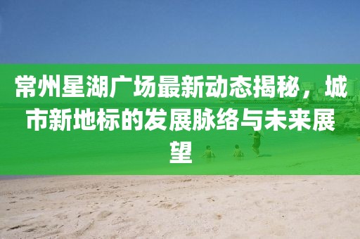 常州星湖广场最新动态揭秘，城市新地标的发展脉络与未来展望