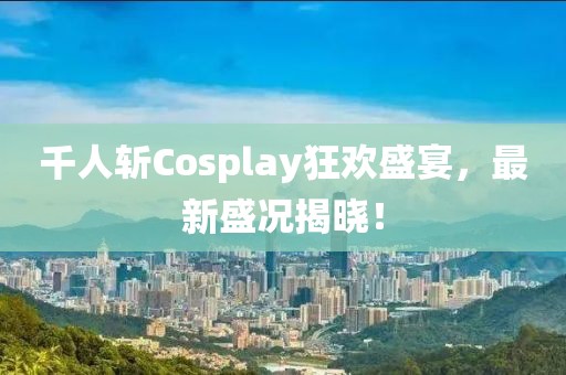 千人斩Cosplay狂欢盛宴，最新盛况揭晓！