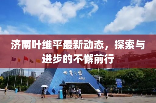 济南叶维平最新动态，探索与进步的不懈前行