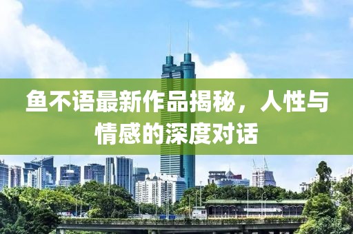 鱼不语最新作品揭秘，人性与情感的深度对话