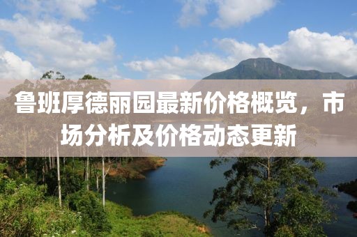 鲁班厚德丽园最新价格概览，市场分析及价格动态更新