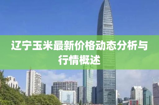 辽宁玉米最新价格动态分析与行情概述