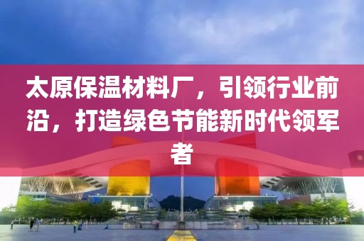 太原保温材料厂，引领行业前沿，打造绿色节能新时代领军者
