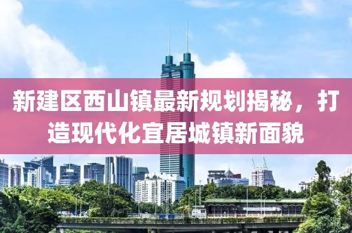 新建区西山镇最新规划揭秘，打造现代化宜居城镇新面貌
