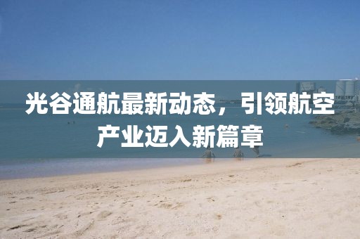 光谷通航最新动态，引领航空产业迈入新篇章