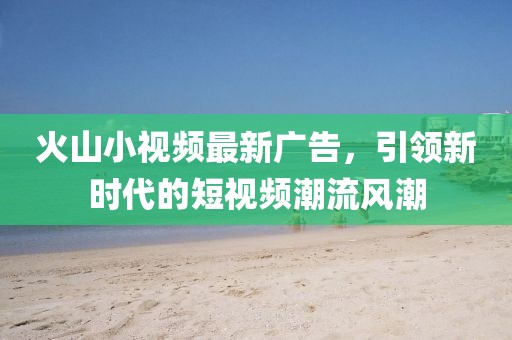 火山小视频最新广告，引领新时代的短视频潮流风潮