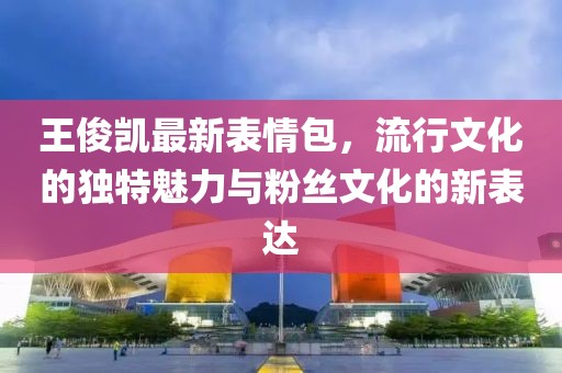 王俊凯最新表情包，流行文化的独特魅力与粉丝文化的新表达
