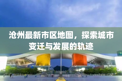 沧州最新市区地图，探索城市变迁与发展的轨迹