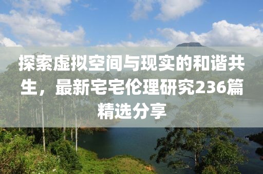 探索虚拟空间与现实的和谐共生，最新宅宅伦理研究236篇精选分享