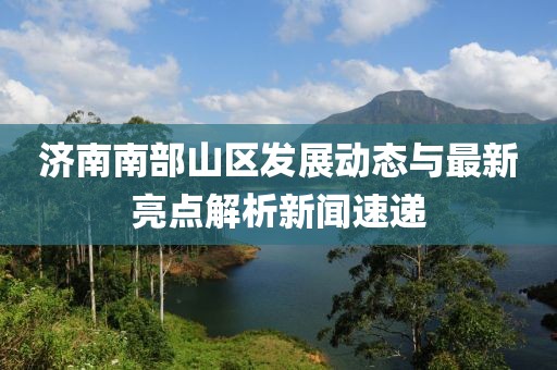 济南南部山区发展动态与最新亮点解析新闻速递