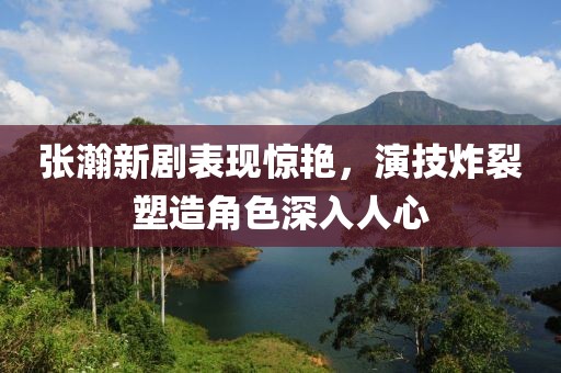 张瀚新剧表现惊艳，演技炸裂塑造角色深入人心