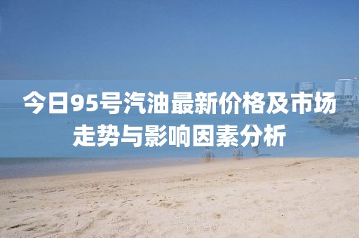 今日95号汽油最新价格及市场走势与影响因素分析