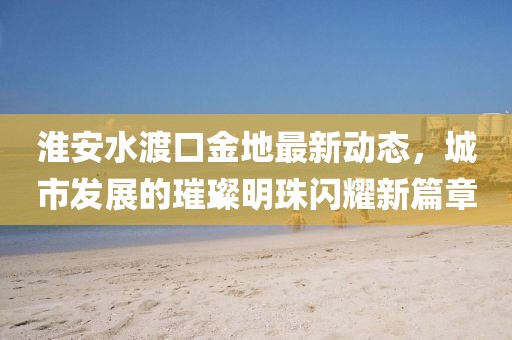 淮安水渡口金地最新动态，城市发展的璀璨明珠闪耀新篇章