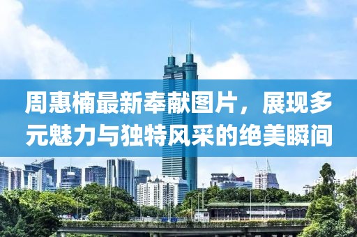 周惠楠最新奉献图片，展现多元魅力与独特风采的绝美瞬间