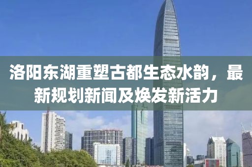 洛阳东湖重塑古都生态水韵，最新规划新闻及焕发新活力