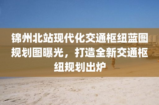 锦州北站现代化交通枢纽蓝图规划图曝光，打造全新交通枢纽规划出炉
