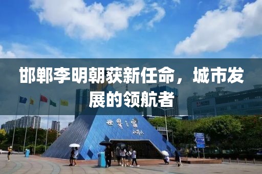 邯郸李明朝获新任命，城市发展的领航者