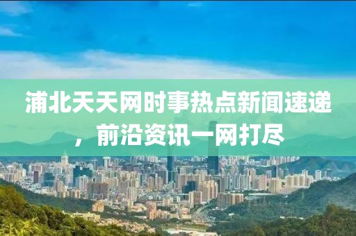 浦北天天网时事热点新闻速递，前沿资讯一网打尽