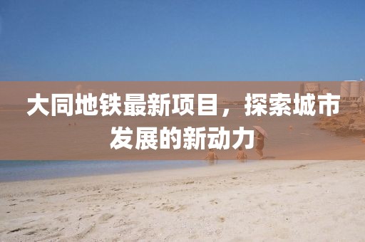 大同地铁最新项目，探索城市发展的新动力