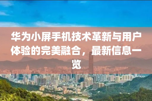 华为小屏手机技术革新与用户体验的完美融合，最新信息一览