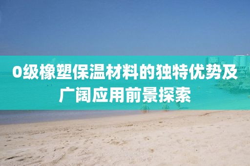 0级橡塑保温材料的独特优势及广阔应用前景探索