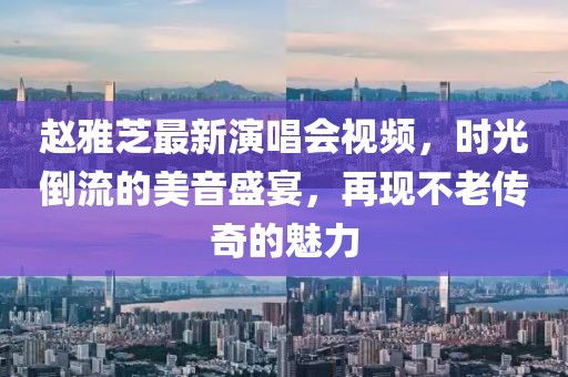赵雅芝最新演唱会视频，时光倒流的美音盛宴，再现不老传奇的魅力
