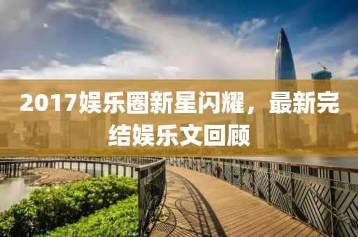 2017娱乐圈新星闪耀，最新完结娱乐文回顾