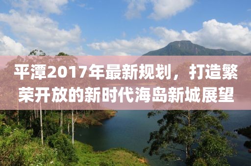 平潭2017年最新规划，打造繁荣开放的新时代海岛新城展望