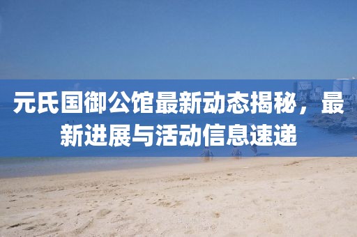 元氏国御公馆最新动态揭秘，最新进展与活动信息速递