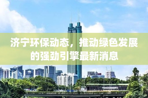 济宁环保动态，推动绿色发展的强劲引擎最新消息