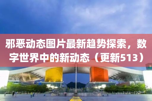 邪恶动态图片最新趋势探索，数字世界中的新动态（更新513）