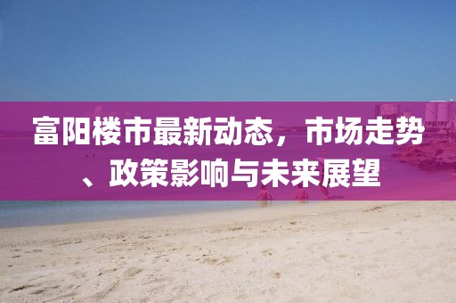 富阳楼市最新动态，市场走势、政策影响与未来展望