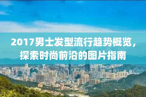 2017男士发型流行趋势概览，探索时尚前沿的图片指南