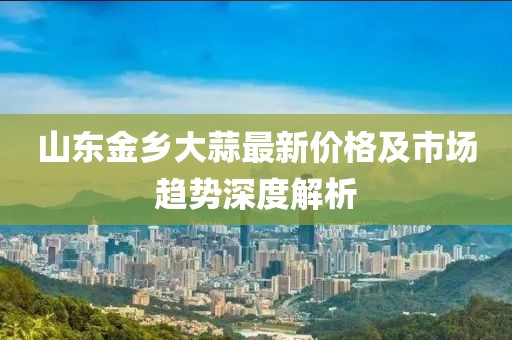 山东金乡大蒜最新价格及市场趋势深度解析