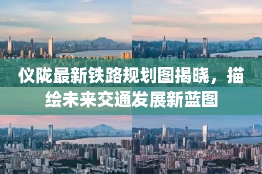 仪陇最新铁路规划图揭晓，描绘未来交通发展新蓝图