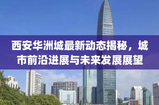 西安华洲城最新动态揭秘，城市前沿进展与未来发展展望