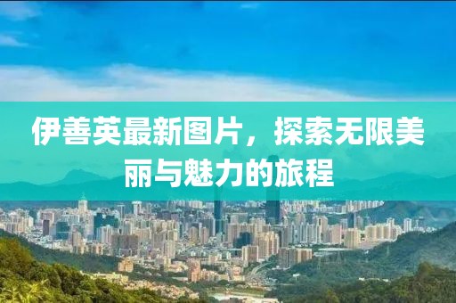 伊善英最新图片，探索无限美丽与魅力的旅程