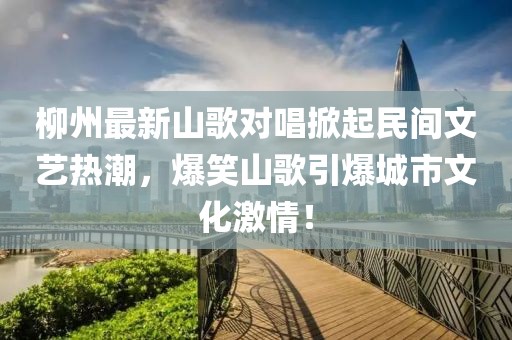 柳州最新山歌对唱掀起民间文艺热潮，爆笑山歌引爆城市文化激情！