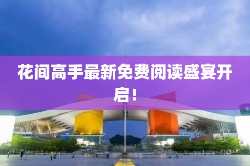 花间高手最新免费阅读盛宴开启！